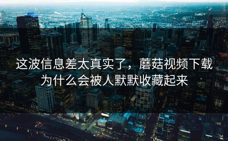 这波信息差太真实了，蘑菇视频下载为什么会被人默默收藏起来