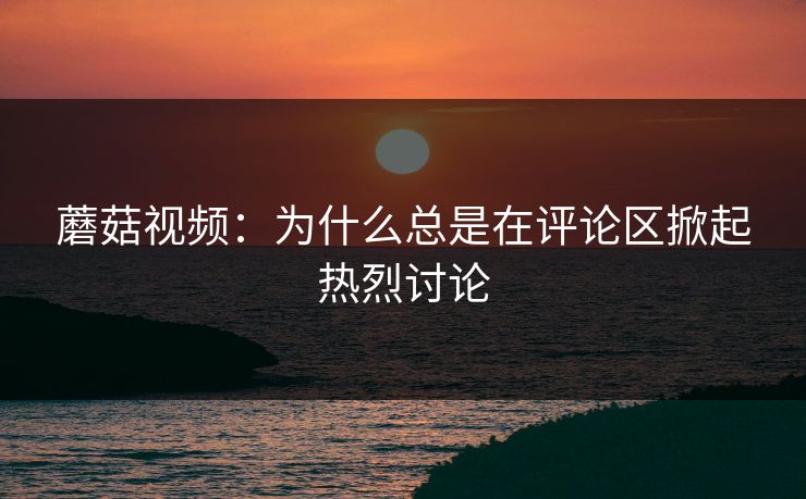 蘑菇视频：为什么总是在评论区掀起热烈讨论