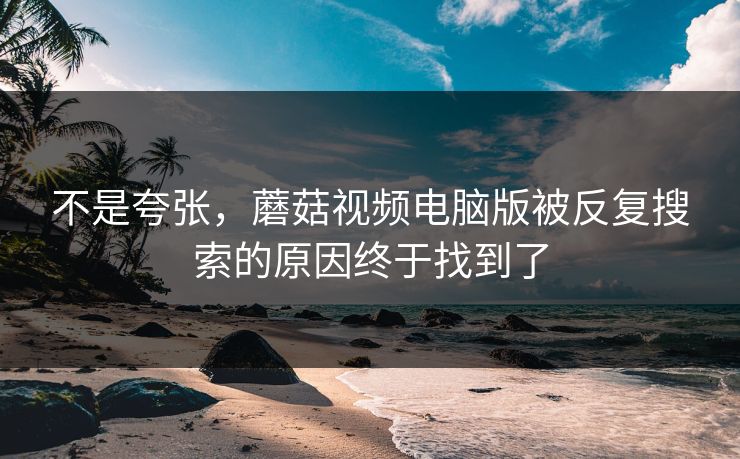 不是夸张，蘑菇视频电脑版被反复搜索的原因终于找到了