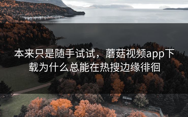 本来只是随手试试，蘑菇视频app下载为什么总能在热搜边缘徘徊