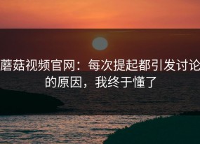 蘑菇视频官网：每次提起都引发讨论的原因，我终于懂了