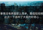 事情没有表面那么简单，蘑菇短视频这次一下击中了大家的好奇心