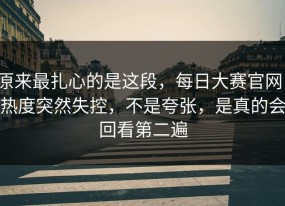 原来最扎心的是这段，每日大赛官网，热度突然失控，不是夸张，是真的会回看第二遍