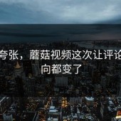 不是夸张，蘑菇视频这次让评论区风向都变了