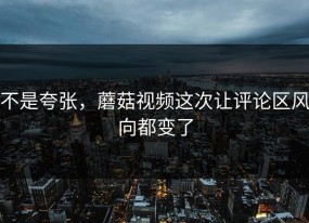 不是夸张，蘑菇视频这次让评论区风向都变了