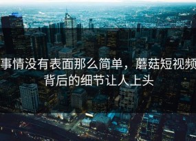 事情没有表面那么简单，蘑菇短视频背后的细节让人上头
