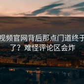 蘑菇视频官网背后那点门道终于说清了？难怪评论区会炸