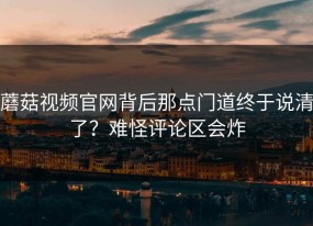 蘑菇视频官网背后那点门道终于说清了？难怪评论区会炸