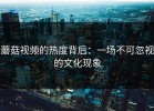 蘑菇视频的热度背后：一场不可忽视的文化现象
