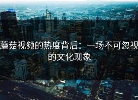 蘑菇视频的热度背后：一场不可忽视的文化现象