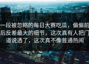 一段被忽略的每日大赛吃瓜，偏偏前后反差最大的细节，这次真有人把门道说透了，这次真不像普通热闹