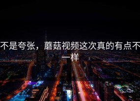 不是夸张，蘑菇视频这次真的有点不一样