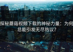 探秘蘑菇视频下载的神秘力量：为何总能引发无尽热议？