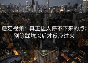 蘑菇视频：真正让人停不下来的点，别等踩坑以后才反应过来