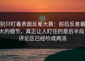 别只盯着表面反差大赛：前后反差最大的细节，真正让人盯住的是后半段，评论区已经吵成两派