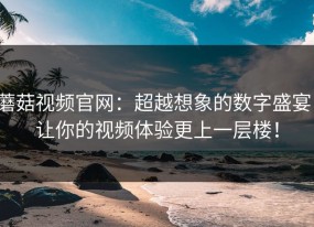 蘑菇视频官网：超越想象的数字盛宴，让你的视频体验更上一层楼！
