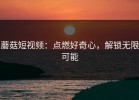 蘑菇短视频：点燃好奇心，解锁无限可能