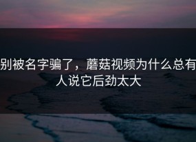 别被名字骗了，蘑菇视频为什么总有人说它后劲太大