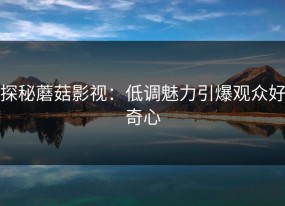 探秘蘑菇影视：低调魅力引爆观众好奇心