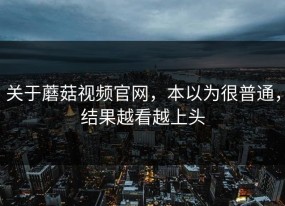 关于蘑菇视频官网，本以为很普通，结果越看越上头