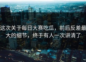 这次关于每日大赛吃瓜，前后反差最大的细节，终于有人一次讲清了