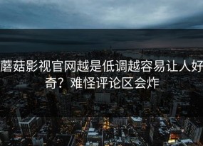蘑菇影视官网越是低调越容易让人好奇？难怪评论区会炸