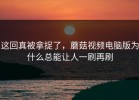 这回真被拿捉了，蘑菇视频电脑版为什么总能让人一刷再刷