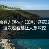 真的会有人现在才知道，蘑菇短视频这次越看越让人想深挖