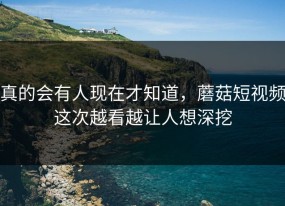 真的会有人现在才知道，蘑菇短视频这次越看越让人想深挖