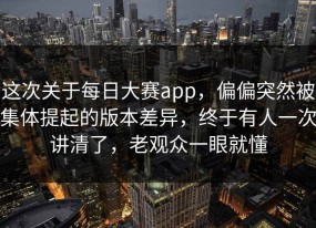 这次关于每日大赛app，偏偏突然被集体提起的版本差异，终于有人一次讲清了，老观众一眼就懂