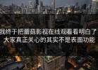 我终于把蘑菇影视在线观看看明白了：大家真正关心的其实不是表面功能