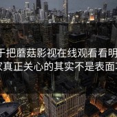 我终于把蘑菇影视在线观看看明白了：大家真正关心的其实不是表面功能