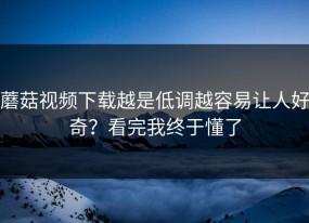 蘑菇视频下载越是低调越容易让人好奇？看完我终于懂了