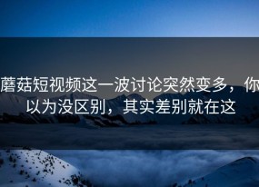 蘑菇短视频这一波讨论突然变多，你以为没区别，其实差别就在这