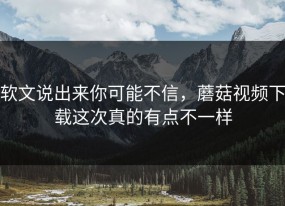 软文说出来你可能不信，蘑菇视频下载这次真的有点不一样
