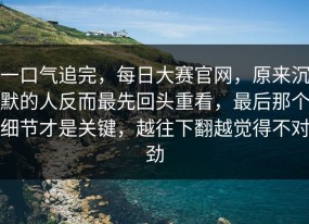 一口气追完，每日大赛官网，原来沉默的人反而最先回头重看，最后那个细节才是关键，越往下翻越觉得不对劲