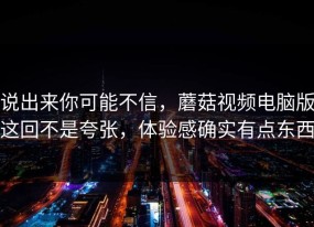 说出来你可能不信，蘑菇视频电脑版这回不是夸张，体验感确实有点东西