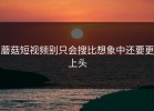 蘑菇短视频别只会搜比想象中还要更上头