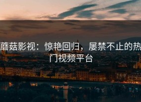 蘑菇影视：惊艳回归，屡禁不止的热门视频平台