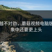 越看越不对劲，蘑菇视频电脑版比想象中还要更上头