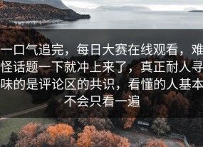 一口气追完，每日大赛在线观看，难怪话题一下就冲上来了，真正耐人寻味的是评论区的共识，看懂的人基本不会只看一遍