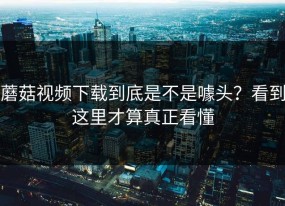 蘑菇视频下载到底是不是噱头？看到这里才算真正看懂