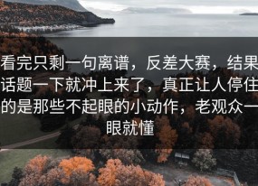 看完只剩一句离谱，反差大赛，结果话题一下就冲上来了，真正让人停住的是那些不起眼的小动作，老观众一眼就懂