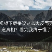 蘑菇视频下载争议这么大反而更想知道真相？看完我终于懂了