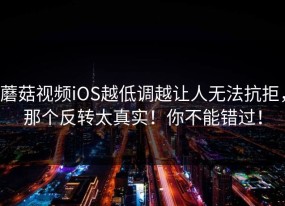 蘑菇视频iOS越低调越让人无法抗拒，那个反转太真实！你不能错过！