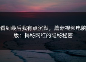 看到最后我有点沉默，蘑菇视频电脑版：揭秘网红的隐秘秘密