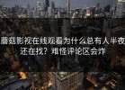 蘑菇影视在线观看为什么总有人半夜还在找？难怪评论区会炸