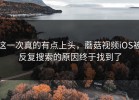 这一次真的有点上头，蘑菇视频iOS被反复搜索的原因终于找到了