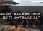蘑菇视频下载被反复搜索的原因终于找到了？这一下真的说到点上了