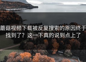 蘑菇视频下载被反复搜索的原因终于找到了？这一下真的说到点上了